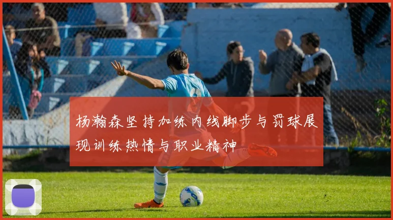 杨瀚森坚持加练内线脚步与罚球展现训练热情与职业精神