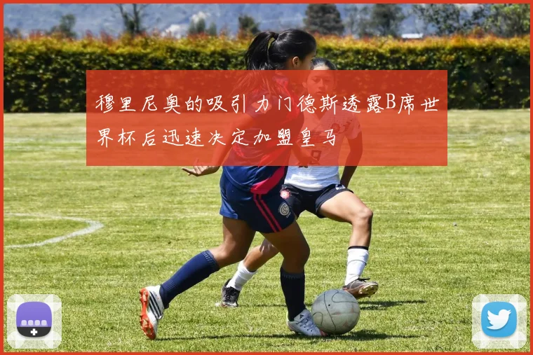 穆里尼奥的吸引力门德斯透露B席世界杯后迅速决定加盟皇马