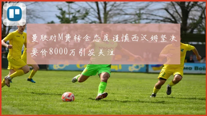 曼联对M费转会态度谨慎西汉姆坚决要价8000万引发关注