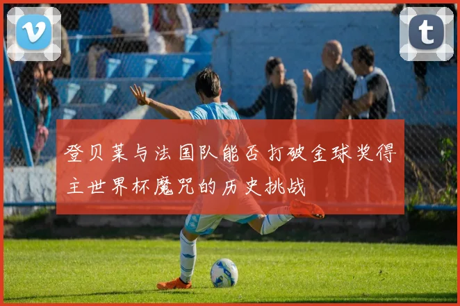 登贝莱与法国队能否打破金球奖得主世界杯魔咒的历史挑战