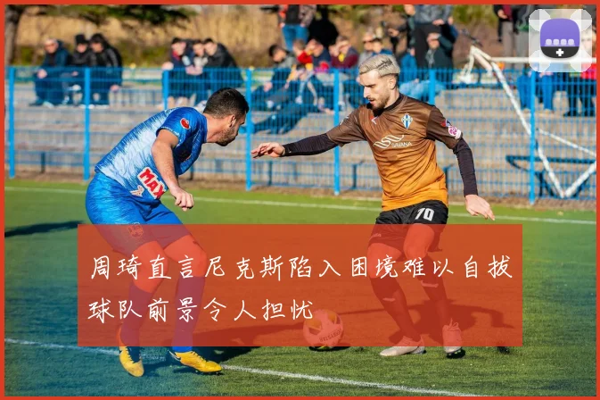 周琦直言尼克斯陷入困境难以自拔球队前景令人担忧