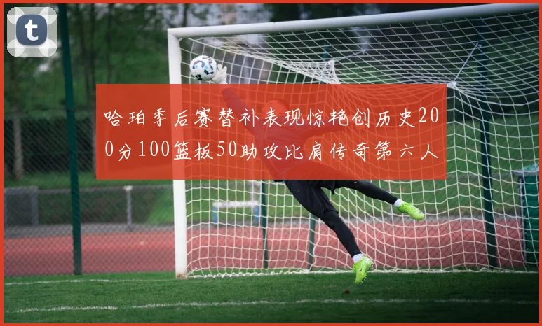 哈珀季后赛替补表现惊艳创历史200分100篮板50助攻比肩传奇第六人