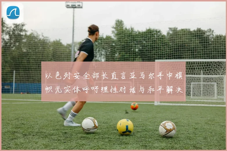 以色列安全部长直言亚马尔手中旗帜无实体呼吁理性对话与和平解决方案