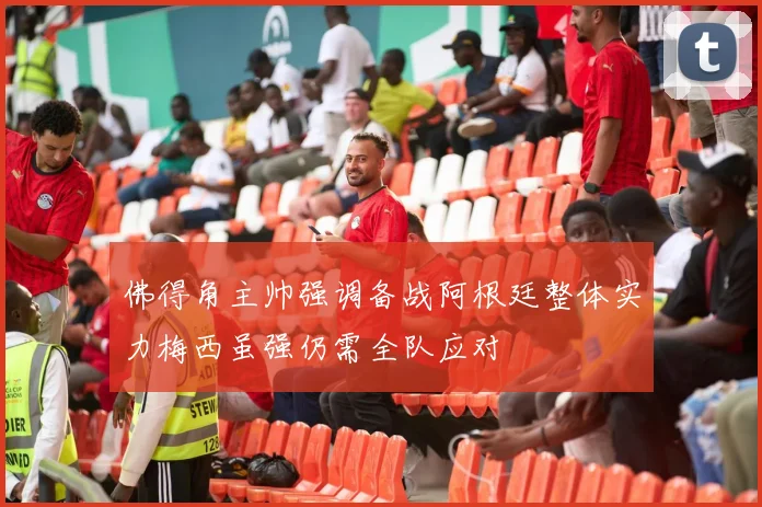 佛得角主帅强调备战阿根廷整体实力梅西虽强仍需全队应对