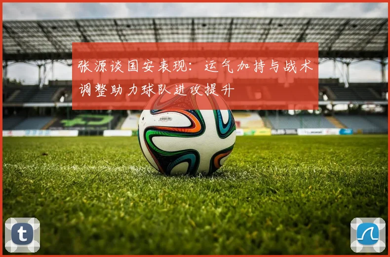 张源谈国安表现：运气加持与战术调整助力球队进攻提升