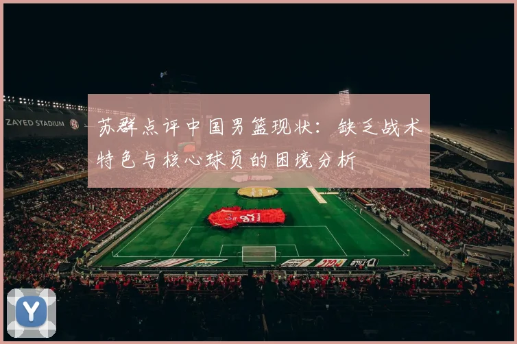 苏群点评中国男篮现状：缺乏战术特色与核心球员的困境分析