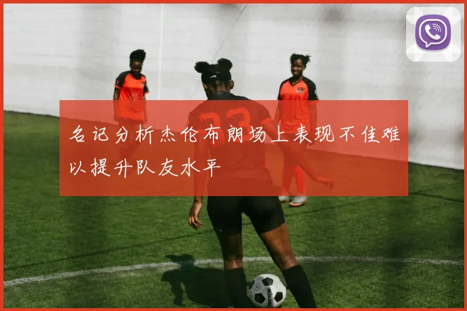 名记分析杰伦布朗场上表现不佳难以提升队友水平