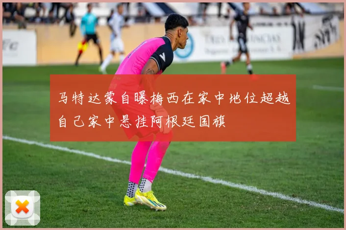 马特达蒙自曝梅西在家中地位超越自己家中悬挂阿根廷国旗