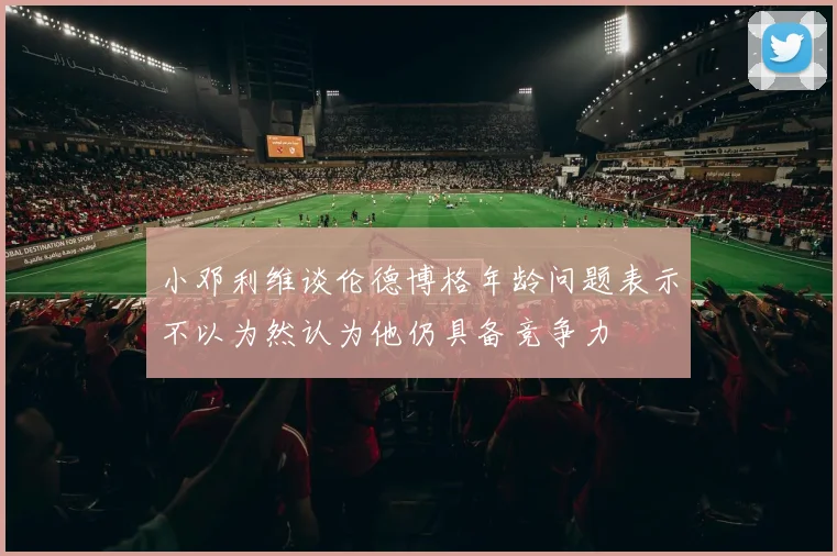 小邓利维谈伦德博格年龄问题表示不以为然认为他仍具备竞争力