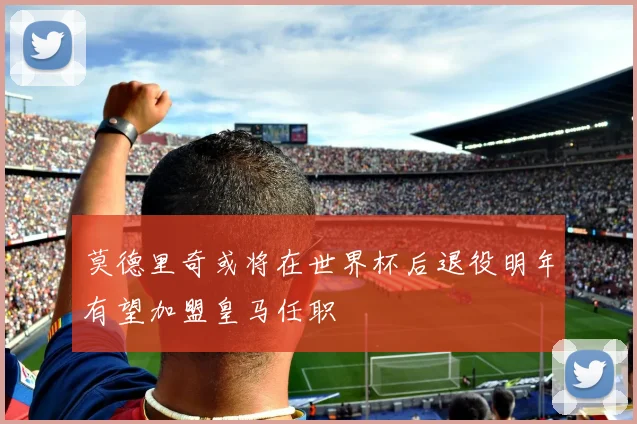莫德里奇或将在世界杯后退役明年有望加盟皇马任职