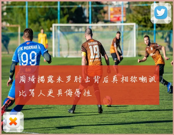周琦揭露米罗肘击背后真相称嘲讽比骂人更具侮辱性